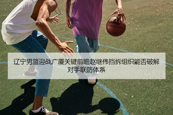 辽宁男篮迎战广厦关键前瞻赵继伟挡拆组织能否破解对手联防体系