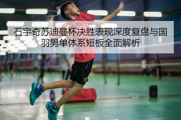 石宇奇苏迪曼杯决胜表现深度复盘与国羽男单体系短板全面解析 - long8